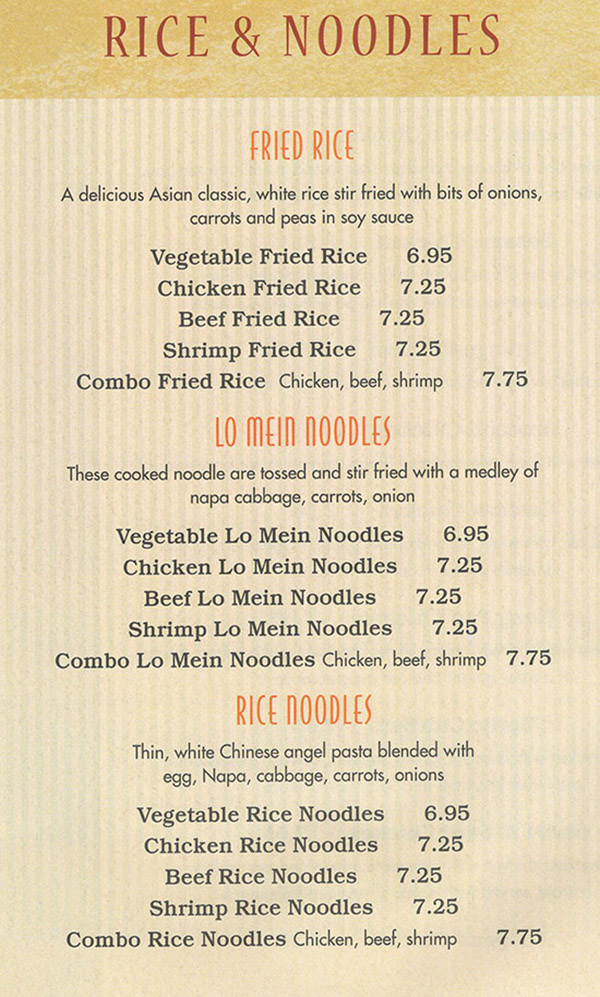 China Buffet & Mongolian Grill Menu - Lincoln Nebraska
RICE & NOODLES 

FRIED RICE
A delicious Asian classic, white rice stir fried with bits of onions, carrots and peas in soy sauce 

Vegetable Fried Rice 6.95 

Chicken Fried Rice 7.25 

Beef Fried Rice 7.25 

Shrimp Fried Rice 7.25 

Combo Fried Rice Chicken, beef, shrimp 7.75 

LO MEIN NOODLES
These cooked noodle are tossed and stir fried with a medley of naps cabbage, carrots, onion 

Vegetable to Mein Noodles 6.95 

Chicken to Mein Noodles 7.25 

Beef to Mein Noodles 7.25 

Shrimp to Mein Noodles 7.25 

Combo Lo Mein Noodles Chicken, beef, shrimp 7.75 

RICE NOODLES
Thin, white Chinese angel pasta blended with egg, Napa, cabbage, carrots, onions 

Vegetable Rice Noodles 6.95 

Chicken Rice Noodles 7.25 

Beef Rice Noodles 7.25 

Shrimp Rice Noodles 7.25 

Combo Rice Noodles Chicken, beef, shrimp 7.75 