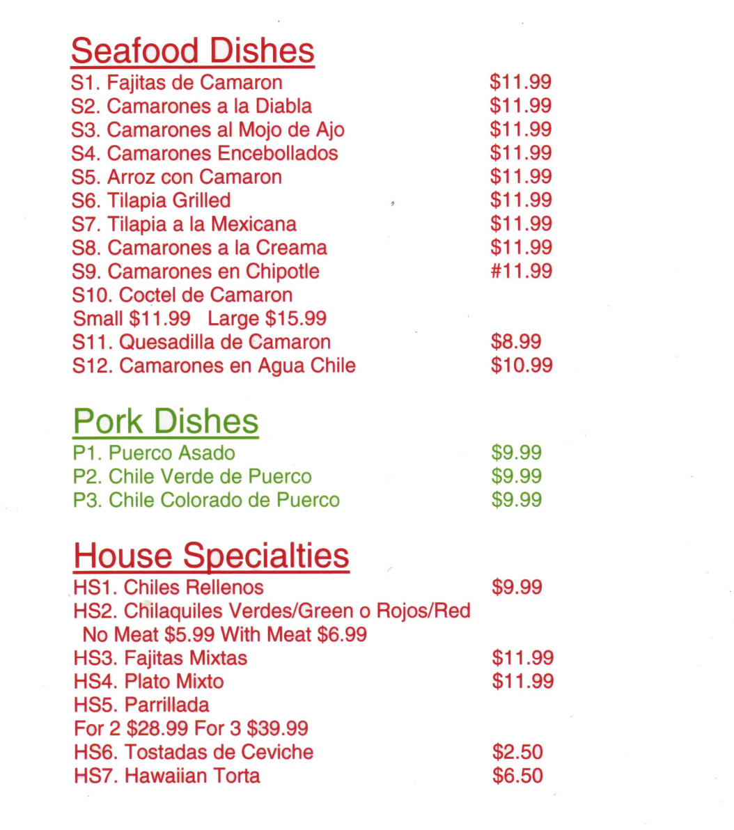 Cielito Lindo Mexican Restaurant Menu Lincoln Ne - Page 3
Seafood Dishes  
S1. Fajitas de Camaron $11.99 
S2. Camarones a la Diabla $11.99 
S3. Camarones al Mojo de Ajo $11.99 
S4. Camarones Encebollados $11.99 
S5. Arroz con Camaron $11.99 
S6. Tilapia Grilled $11.99 
S7. Tilapia a la Mexicana $11.99  
S8. Camarones a la Creama $11.99 
S9. Camarones en Chipotle $11.99 
S10. Coctel de Camaron Small $11.99 Large $15.99 
S11. Quesadilla de Camaron $8.99 
S12. Camarones en Agua Chile $10.99 

Pork Dishes  
P1. Puerco Asado $9.99 
P2. Chile Verde de Puerco $9.99 
P3. Chile Colorado de Puerco $9.99 

House Specialties  
HS1. Chiles Rellenos $9.99 
HS2. Chilaquiles Verdes/Green o Rojos/Red No Meat $5.99 With Meat $6.99 
HS3. Fajitas Mixtas $11.99 
HS4. Plato Mixto $11.99 
HS5. Parrillada For 2 $28.99 For 3 $39.99 
HS6. Tostadas de Ceviche $2.50 
HS7. Hawaiian Torta $6.50