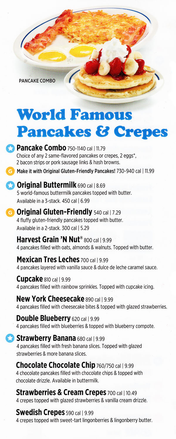 World Famous Pancakes
Pancake Combo 750-1130 cal | 11.59
Choice of any 2 same-flavored pancakes or crepes, 2 eggs*,
2 bacon or sausage & hash browns.
Make it with Original Gluten-Friendly Pancakes! 730-930 cal | 11.79
Original Buttermilk 690 cal | 8.49
5 world-famous buttermilk pancakes topped with butter.
Original Gluten-Friendly 540 cal | 7.29
4 fluffy gluten-friendly pancakes topped with butter.
Available in a 2-stack. 300 cal | 5.29
Harvest Grain ’N Nut 800 cal | 9.99
4 pancakes filled with oats, almonds & walnuts. Topped with butter.
Mexican Tres Leches 700 cal | 9.79
4 pancakes layered with vanilla sauce & dulce de leche caramel sauce.
French Crème Brûlée 970 cal | 9.79
4 pancakes layered with vanilla crème brûlée custard cream & topped
with caramelized sugar crystals.
Cupcake 810 cal | 9.49
4 pancakes filled with rainbow sprinkles. Topped with cupcake icing.
New York Cheesecake 930 cal | 9.99
4 pancakes filled with cheesecake bites & topped with glazed strawberries.
Double Blueberry 620 cal | 9.79
4 pancakes filled with blueberries & topped with blueberry compote.
Strawberry Banana 680 cal | 9.99
4 pancakes filled with fresh banana slices. Topped with glazed
strawberries & more banana slices.
Chocolate Chocolate Chip 710/690 cal | 9.79
4 chocolate pancakes filled with chocolate chips & topped with
chocolate drizzle. Available in buttermilk.
Strawberries & Cream Crepes 700 cal | 10.29
4 crepes topped with glazed strawberries & vanilla cream drizzle.
Swedish Crepes 590 cal | 9.99
4 crepes topped with sweet-tart lingonberries & lingonberry butter.
