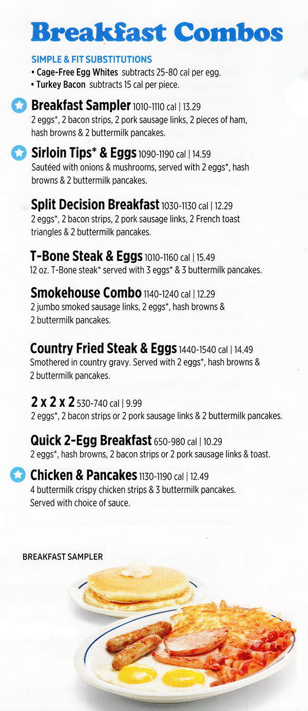 Breakfast Combos
Breakfast Sampler 1000-1100 cal | 12.99
2 eggs*, 2 bacon strips, 2 pork sausage links, 2 pieces of ham,
hash browns & 2 buttermilk pancakes.
Sirloin Tips* & Eggs 1090-1190 cal | 14.29
Sautéed with onions & mushrooms, served with 2 eggs*, hash
browns & 2 buttermilk pancakes.
Split Decision Breakfast 1020-1120 cal | 11.99
2 eggs*, 2 bacon strips, 2 pork sausage links, 2 French toast
triangles & 2 buttermilk pancakes.
T-Bone Steak & Eggs 1010-1160 cal | 14.99
12 oz. T-Bone steak* served with 3 eggs* & 3 buttermilk pancakes.
Smokehouse Combo 1140-1240 cal | 11.99
2 jumbo smoked sausage links, 2 eggs*, hash browns &
2 buttermilk pancakes.
Country Fried Steak & Eggs 1490-1590 cal | 13.99
Smothered in country gravy. Served with 2 eggs*, hash browns &
2 buttermilk pancakes.
2 x 2 x 2 530-730 cal | 9.99
2 eggs*, 2 bacon strips or 2 pork sausage links & 2 buttermilk pancakes.
Quick 2-Egg Breakfast 650-970 cal | 9.99
2 eggs*, hash browns, 2 bacon strips or 2 pork sausage links & toast.
Chicken & Pancakes 1120-1190 cal | 11.99
4 buttermilk crispy chicken strips & 3 buttermilk pancakes.
Served with choice of sauce.
Buttermilk Biscuit & Gravy 1280-1380 cal | 9.99
A buttermilk biscuit smothered with hearty country gravy. Served
with 2 eggs*, 4 pork sausage links & hash browns.
Southwest Scramble 640 cal | 9.99
Scrambled eggs with Jack & Cheddar, topped with salsa &
avocado. Served with hash browns (adds 210 cal) or crispy
breakfast potatoes (adds 280 cal) & choice of toast (adds
230-350 cal) or 2 buttermilk pancakes (adds 320 cal).
SIMPLE & FIT SUBSTITUTIONS
Cage-Free Egg Whites subtracts 25-80 cal per egg.
Turkey Bacon subtracts 15 cal per piece.


