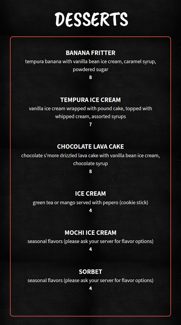 Desserts


    Banana Fritter

    tempura banana with vanilla bean ice cream, caramel syrup, powdered sugar

    $8

    Tempura Ice Cream

    vanilla ice cream wrapped with pound cake, topped with whipped cream, assorted syrups

    $7

    Chocolate Lava Cake

    chocolate s'more drizzled lava cake with vanilla bean ice cream, chocolate syrup

    $8

    Ice Cream

    green tea or mango served with pepero (cookie stick)

    $4

    Mochi Ice Cream

    seasonal flavors (please ask your server for flavor options)

    $4

    Sorbet

    seasonal flavors (please ask your server for flavor options)

    $4

