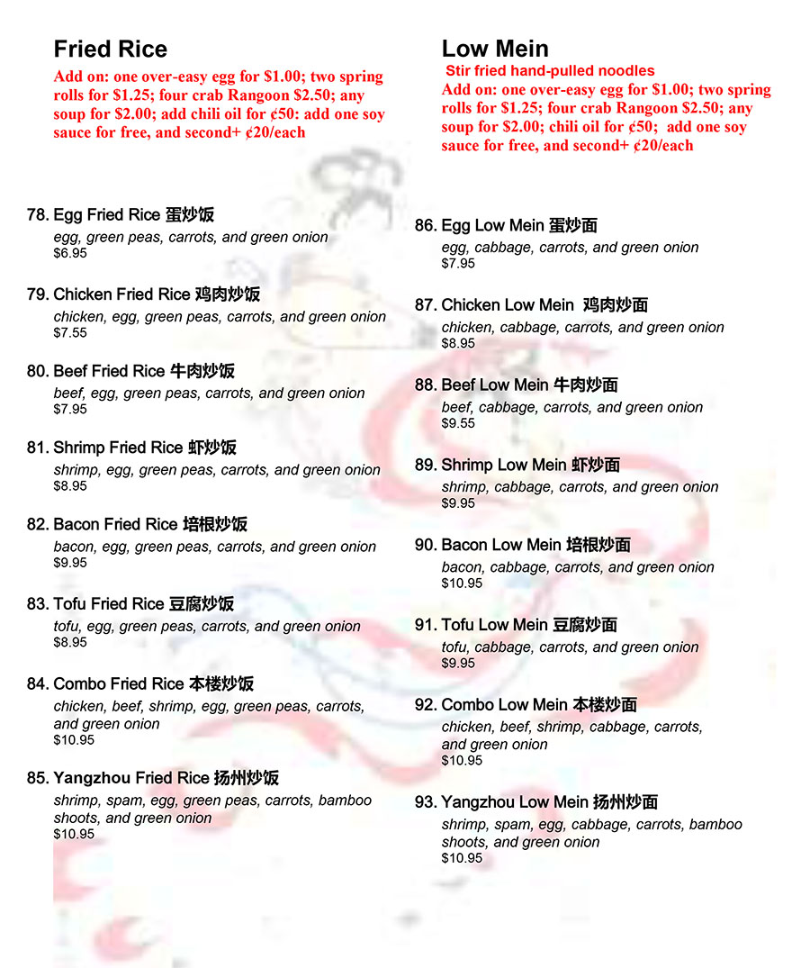 Fried Rice
Add on: one over-easy egg for $1.00; two spring
rolls for $1.25; four crab Rangoon $2.50; any
soup for $2.00; add chili oil for ¢50: add one soy
sauce for free, and second+ ¢20/each
78. Egg Fried Rice 蛋炒饭
egg, green peas, carrots, and green onion
$6.95
79. Chicken Fried Rice 鸡肉炒饭
chicken, egg, green peas, carrots, and green onion
$7.55
80. Beef Fried Rice 牛肉炒饭
beef, egg, green peas, carrots, and green onion
$7.95
81. Shrimp Fried Rice 虾炒饭
shrimp, egg, green peas, carrots, and green onion
$8.95
82. Bacon Fried Rice 培根炒饭
bacon, egg, green peas, carrots, and green onion
$9.95
83. Tofu Fried Rice 豆腐炒饭
tofu, egg, green peas, carrots, and green onion
$8.95
84. Combo Fried Rice 本楼炒饭
chicken, beef, shrimp, egg, green peas, carrots,
and green onion
$10.95
85. Yangzhou Fried Rice 扬州炒饭
shrimp, spam, egg, green peas, carrots, bamboo
shoots, and green onion
$10.95
Low Mein
Stir fried hand-pulled noodles
Add on: one over-easy egg for $1.00; two spring
rolls for $1.25; four crab Rangoon $2.50; any
soup for $2.00; chili oil for ¢50; add one soy
sauce for free, and second+ ¢20/each
86. Egg Low Mein 蛋炒面
egg, cabbage, carrots, and green onion
$7.95
87. Chicken Low Mein 鸡肉炒面
chicken, cabbage, carrots, and green onion
$8.95
88. Beef Low Mein 牛肉炒面
beef, cabbage, carrots, and green onion
$9.55
89. Shrimp Low Mein 虾炒面
shrimp, cabbage, carrots, and green onion
$9.95
90. Bacon Low Mein 培根炒面
bacon, cabbage, carrots, and green onion
$10.95
91. Tofu Low Mein 豆腐炒面
tofu, cabbage, carrots, and green onion
$9.95
92. Combo Low Mein 本楼炒面
chicken, beef, shrimp, cabbage, carrots,
and green onion
$10.95
93. Yangzhou Low Mein 扬州炒面
shrimp, spam, egg, cabbage, carrots, bamboo
shoots, and green onion
$10.95
