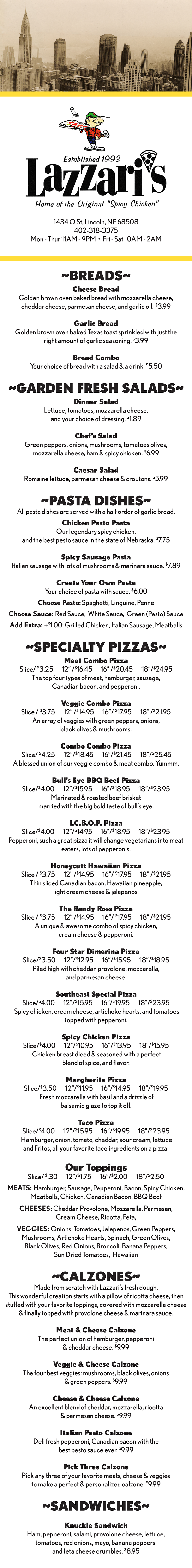 ~BREADS~
Cheese Bread
Golden brown oven baked bread with mozzarella cheese,
cheddar cheese, parmesan cheese, and garlic oil. $3.99
Garlic Bread
Golden brown oven baked Texas toast sprinkled with just the
right amount of garlic seasoning. $3.99
Bread Combo
Your choice of bread with a salad & a drink. $5.50
~GARDEN FRESH SALADS~
Dinner Salad
Lettuce, tomatoes, mozzarella cheese,
and your choice of dressing. $1.89
Chef’s Salad
Green peppers, onions, mushrooms, tomatoes olives,
mozzarella cheese, ham & spicy chicken. $6.99
Caesar Salad
Romaine lettuce, parmesan cheese & croutons. $5.99
~PASTA DISHES~
All pasta dishes are served with a half order of garlic bread.
Chicken Pesto Pasta
Our legendary spicy chicken,
and the best pesto sauce in the state of Nebraska. $7.75
Spicy Sausage Pasta
Italian sausage with lots of mushrooms & marinara sauce. $7.89
Create Your Own Pasta
Your choice of pasta with sauce. $6.00
Choose Pasta: Spaghetti, Linguine, Penne
Choose Sauce: Red Sauce, White Sauce, Green (Pesto) Sauce
Add Extra: +$1.00: Grilled Chicken, Italian Sausage, Meatballs
~SPECIALTY PIZZAS~
Meat Combo Pizza
Slice/ $3.25 12” /$16.45 16” /$20.45 18”/$24.95
The top four types of meat, hamburger, sausage,
Canadian bacon, and pepperoni.
Veggie Combo Pizza
Slice / $3.75 12” /$14.95 16”/ $17.95 18” /$21.95
An array of veggies with green peppers, onions,
black olives & mushrooms.
Combo Combo Pizza
Slice/ $4.25 12”/$18.45 16”/$21.45 18”/$25.45
A blessed union of our veggie combo & meat combo. Yummm.
Bull’s Eye BBQ Beef Pizza
Slice/$4.00 12”/$15.95 16”/$18.95 18”/$23.95
Marinated & roasted beef brisket
married with the big bold taste of bull’s eye.
I.C.B.O.P. Pizza
Slice/$4.00 12”/$14.95 16”/$18.95 18”/$23.95
Pepperoni, such a great pizza it will change vegetarians into meat
eaters, lots of pepperonis.
Honeycutt Hawaiian Pizza
Slice / $3.75 12” /$14.95 16”/ $17.95 18” /$21.95
Thin sliced Canadian bacon, Hawaiian pineapple,
light cream cheese & jalapenos.
The Randy Ross Pizza
Slice / $3.75 12” /$14.95 16”/ $17.95 18” /$21.95
A unique & awesome combo of spicy chicken,
cream cheese & pepperoni.
Four Star Dimerina Pizza
Slice/$3.50 12”/$12.95 16”/$15.95 18”/$18.95
Piled high with cheddar, provolone, mozzarella,
and parmesan cheese.
Southeast Special Pizza
Slice/$4.00 12”/$15.95 16”/$19.95 18”/$23.95
Spicy chicken, cream cheese, artichoke hearts, and tomatoes
topped with pepperoni.
Spicy Chicken Pizza
Slice/$4.00 12”/$10.95 16”/$13.95 18”/$15.95
Chicken breast diced & seasoned with a perfect
blend of spice, and flavor.
Margherita Pizza
Slice/$3.50 12”/$11.95 16”/$14.95 18”/$19.95
Fresh mozzarella with basil and a drizzle of
balsamic glaze to top it off.
Taco Pizza
Slice/$4.00 12”/$15.95 16”/$19.95 18”/$23.95
Hamburger, onion, tomato, cheddar, sour cream, lettuce
and Fritos, all your favorite taco ingredients on a pizza!
Our Toppings
Slice/ $.30 12”/$1.75 16”/$2.00 18”/$2.50
MEATS: Hamburger, Sausage, Pepperoni, Bacon, Spicy Chicken,
Meatballs, Chicken, Canadian Bacon, BBQ Beef
CHEESES: Cheddar, Provolone, Mozzarella, Parmesan,
Cream Cheese, Ricotta, Feta,
VEGGIES: Onions, Tomatoes, Jalapenos, Green Peppers,
Mushrooms, Artichoke Hearts, Spinach, Green Olives,
Black Olives, Red Onions, Broccoli, Banana Peppers,
Sun Dried Tomatoes, Hawaiian
~CALZONES~
Made from scratch with Lazzari’s fresh dough.
This wonderful creation starts with a pillow of ricotta cheese, then
stuffed with your favorite toppings, covered with mozzarella cheese
& finally topped with provolone cheese & marinara sauce.
Meat & Cheese Calzone
The perfect union of hamburger, pepperoni
& cheddar cheese. $9.99
Veggie & Cheese Calzone
The four best veggies: mushrooms, black olives, onions
& green peppers. $9.99
Cheese & Cheese Calzone
An excellent blend of cheddar, mozzarella, ricotta
& parmesan cheese. $9.99
Italian Pesto Calzone
Deli fresh pepperoni, Canadian bacon with the
best pesto sauce ever. $9.99
Pick Three Calzone
Pick any three of your favorite meats, cheese & veggies
to make a perfect & personalized calzone. $9.99
~SANDWICHES~
Knuckle Sandwich
Ham, pepperoni, salami, provolone cheese, lettuce,
tomatoes, red onions, mayo, banana peppers,
and feta cheese crumbles. $8.95
