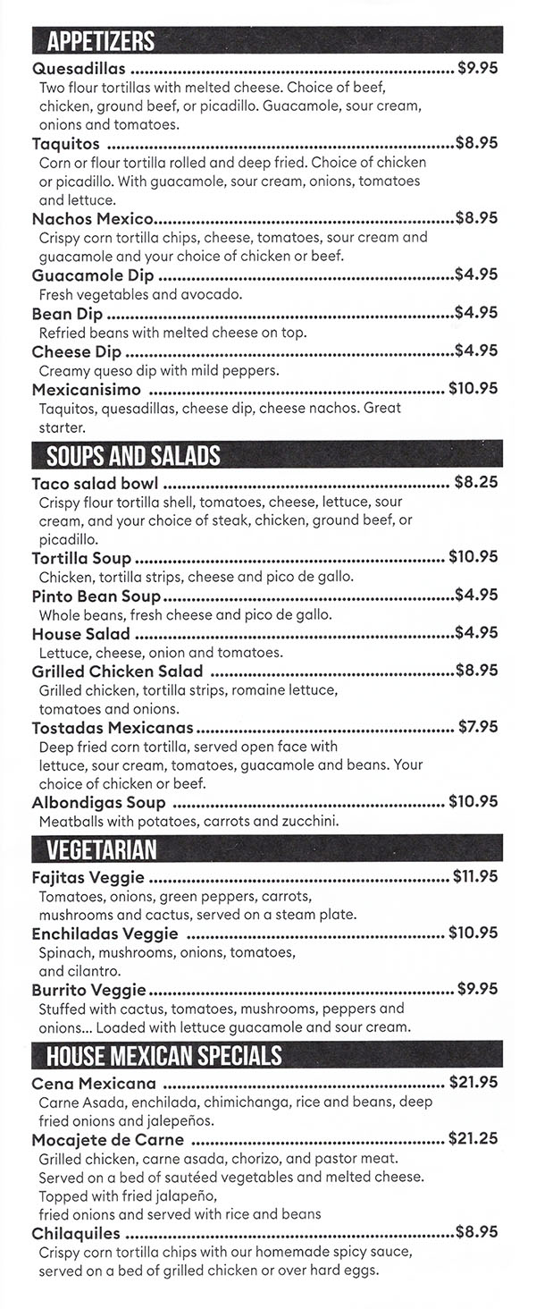 APPETIZERS 
Quesadillas  $9.95 Two flour tortillas with melted cheese. Choice of beef, chicken, ground beef, or picadillo. Guacamole, sour cream, onions and tomatoes. Taquitos  $8.95 Corn or flour tortilla rolled and deep fried. Choice of chicken or picadillo. With guacamole, sour cream, onions, tomatoes and lettuce. Nachos Mexico $8.95 Crispy corn tortilla chips, cheese, tomatoes, sour cream and guacamole and your choice of chicken or beef. Guacamole Dip $4.95 Fresh vegetables and avocado. Bean Dip $4.95 Refried beans with melted cheese on top. Cheese Dip $4.95 Creamy queso dip with mild peppers. Mexicanisimo  $10.95 Taquitos, quesodillas, cheese dip, cheese nachos. Great starter. 
SOUPS AND SALADS 
Taco salad bowl $8.25 Crispy flour tortilla shell, tomatoes, cheese, lettuce, sour cream, and your choice of steak, chicken, ground beef, or picadillo. Tortilla Soup $10.95 Chicken, tortilla strips, cheese and pico de gollo. Pinto Bean Soup $4.95 Whole beans, fresh cheese and pico de gallo. House Salad $4.95 Lettuce, cheese, onion and tomatoes. Grilled Chicken Salad  $8.95 Grilled chicken, tortilla strips, romaine lettuce, tomatoes and onions. Tostadas Mexicanas $7.95 Deep fried corn tortilla, served open face with lettuce, sour cream, tomatoes, guacamole and beans. Your choice of chicken or beef. Albondigas Soup  $10.95 Meatballs with potatoes, carrots and zucchini. 
VEGETARIAN 
Fajitas Veggie $11.95 Tomatoes, onions, green peppers, carrots, mushrooms and cactus, served on a steam plate. Enchiladas Veggie  $10.95 Spinach, mushrooms, onions, tomatoes, and cilantro. Burrito Veggie $9.95 Stuffed with cactus, tomatoes, mushrooms, peppers and onions... Loaded with lettuce guacamole and sour cream. 
HOUSE MEXICAN SPECIALS 
Cena Mexicana  $21.95 Carne Asada, enchilada, chimichanga, rice and beans, deep fried onions and jaleperios. Mocajete de Carne  $21.25 Grilled chicken, carne asada, chorizo, and pastor meat. Served on a bed of sauteed vegetables and melted cheese. Topped with fried jalaperio, fried onions and served with rice and beans Chilaquiles $8.95 Crispy corn tortilla chips with our homemade spicy sauce, served on a bed of grilled chicken or over hard eggs. 
