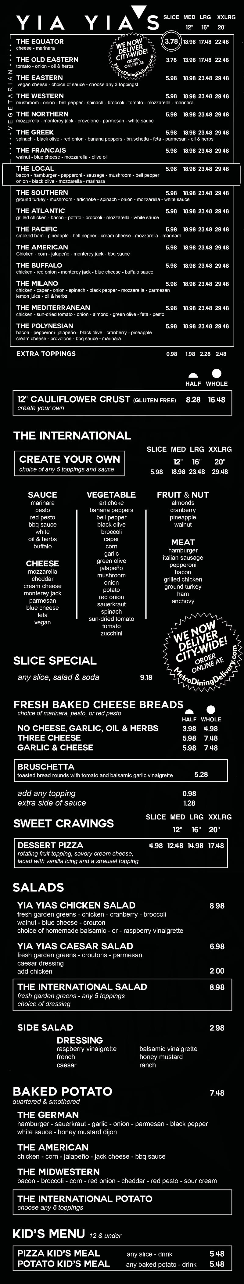 Yia Yia's Pizza Downtown Menu
 1423 O St, 
 Lincoln NE 68508
 402-477-9166 
  
Around the World Pizza

specialty pizza sizes
        slice
        12 inch med
        16 inch lrg
        20 inch xxl

the equator pizza
cheese - marinara
    3.50 - slice
    11.00 - medium
    15.00 - large
    20.00 - XX Large

the old eastern pizza
tomato - onion - oil & herbs
    3.50 slice
    11.00 medium
    15.00 Large
    20.00 xx large

the western pizza
mushroom - onion - bell pepper -spinach - broccoli - tomato -mozzarella - marinara
    4.80 slice
    15.00 medium
    21.00 large
    25.00 xx large

the greek pizza
pepperoncini - spinach - black olives - red onion - bruschetta - feta - parmesan - oil & herbs
    4.80 slice
    15.00 medium
    21.00 large
    25.00 xx large

the francais pizza
walnut, blue cheese, mozzarala - olive oil
    4.80 slice
    15.00 medium
    21.00 large
    25.00 xx large

the local pizza
bacon - hamburger - peperoni -sausage - mushroom - bell pepper - onion - olive oil - mozzarella - marinara
    5.10 slice
    16.00 medium
    22.00 large
    27.00 xx large

the southern pizza
ground turkey - mushroom - artichoke - spinach - onion mozzarella - white sauce
    4.80 slice
    15.00 medium
    21.00 lazrge
    25.00 xx large

the atantic pizza
grilled chicken - bacon - potato - broccoli - mozzarela - white sauce
    4.80 slice
    15.00 medium
    21.00 large
    25.00 xx large

the pacific pizza
smoked ham - pineapple - bell pepper - cream cheese - mozzarella - marinara
    4.80 slice
    15.00 medium 
    21.00 large
    25.00 xx large

the american pizza
chicken - corn - jalapeno - monterey jack - bbq sauce
    4.80 slice
    15.00 medium
    21.00 large
    25.00 xx large

the buffalo pizza
chicken, red onion, monterey jack - blue cheese - buffalo sauce
    5.10 slice
    16.00 medium 
    22.00 large
    27.00 xx large

the milano pizza
chicken - caper - onion - spinach - black pepper - mozzarella - parmesan - lemon juice - oil & herbs
    4.80 slice
    15.00 medium
    21.00 large
    25.00 xx large

the mediterranean pizza
chicken - sun-dried tomato - onion - almond - green olives - feta - pesto
    4.80 slice
    15.00 medium 
    21.00 large
    25.00 xx large

the polynesian pizza
bacon - pepperoni - jalapeno - black olive - cranberry - pineapple - cream cheese
    5.10 slice
    16.00 medium
    22.00 large
    27.00 xxlarge

extra toppings 
bacon - pepperoni - jalapeno - black olive - cranberry - pineapple - cream cheese
price per each additional topping
    0.60 slice
    1.50 medium
    1.80 large
    2.20 xx large

8 inch gluten-free crust available    12.00



the international Pizza
build your own
includes five toppings plus your choice of sauce
        slice 5.10
        12 inch med 16.00
        16 inch lrg 22.00
        20 inch xxl 27.00

fruit & nuts:
almonds - cranberry - pineapple - walnut

cheeses:
mozzarella - cheddar - cream cheese - monterey jack - ricotta - parmesan - provolone - blue cheese - feta - vegan

vegetables:
artichoke - bell pepper - black olive - broccoli - caper - corn - garlic - green olive - jalapeño - mushroom - onion - pepperoncini - potato - red onion - sauerkraut - spinach - sun-dried tomato - tomato - zucchini

meats:
hamburger - italian sausage - pepperoni - bacon - grilled chicken - ground turkey - ham - anchovie

sauces:
marinara - pesto - red pesto - bbq sauce - white - oil & herbs

New!
Dessert Pizza 
Comes fully loaded with cherry pie filling, savory cream cheese, laced with Vanilla icing and streusel topping.
4.80 slice
15.00 medium
21.00 large
25.00 xx large

daily specials
includes side salad and drink
classic slice: marinara - cheese - 2 toppings 6.80

around the world
choose any specialty slice  7.50
    
Loaded Potatoes

daily specials
includes side salad and drink

potato special
cheese - 3 toppings 7.80

around the world potatoes
the german    6.00
hamburger - sauerkraut - garlic - onion - parmesan - black pepper - white sauce - honey mustard dijon

the american    6.00
chicken - corn - jalapeno - jack cheese - bbq sauce

the midwestern    6.00
bacon - broccoli - corn - red onion - cheddar - red pesto - sour cream
 
the international
build your own
choose any five toppings    6.00

fruit & nut
almonds - cranberry - pineapple - walnut

cheese
mozzarella - cheddar - cream cheese - monterey jack - ricotta - parmesan - provolone - blue cheese - feta - vegan

vegetable
artichoke - bell pepper - black olive - broccoli - caper - corn - garlic - green olive - jalapeño - mushroom - onion - pepperoncini - potato - red onion - sauerkraut - spinach - sun-dried tomato - tomato - zucchini

meat
hamburger - italian sausage - pepperoni - bacon - grilled chicken - ground turkey - ham - anchovie

sauce
marinara - pesto - red pesto - bbq sauce - white - oil & herbs

LOADED BREADS
loaded breads
includes choice of sauce

garlic, oil & herbs
    3.50 half
    4.30 whole

three cheese
    4.50 half
    5.80 whole

garlic & cheese
    4.50 half
    5.80 whole

bruschetta     5.80

extra sauce    1.00

marinara - pesto - red pesto - bbq sauce - white sauce - oil & herbs - buffalo

add any topping     0.60

fruit & nut
almonds - cranberry - pinapple - walnut

Cheese
mozzarella - cheddar - cream cheese - monterrey jack - ricotta - parmesan - provolone - blue cheese - feta - vegan cheese

vegetable
artichoke - bell pepper - black olive - broccoli - caper - corn - garlic - green olive - jalapeño - mushroom - onion - pepperoncini - potato - red onion - sauerkraut - spinach - sun-dried tomato - tomato - zucchini

Meat
hamburger - italian sausage - pepperoni - bacon - grilled chicken - ground turkey - ham - anchovie

SALADS

yia yia's salads
chicken salad   8.00
fresh garden greens - chicken - cranberry - broccoli - walnut - blue cheese - croutons - homemade balsamic or raspberry vinaigrette

caesar salad   6.00
fresh garden greens - croutons - parmesan cheese - caesar dressing
add chicken 1.50

side salad    2.30

dressing
raspberry vinaigrette - french - caesar - ranch - balsamic vinaigrette - honey mustard

the international 6.00
 build your own
fresh garden greens with
choice of 5 toppings + dressing

fruit & nut
almonds - cranberry - pineapple - walnut

cheese
mozzarella - cheddar - cream cheese - monterey jack - ricotta - parmesan - provolone - blue cheese - feta - vegan

vegetable
artichoke - bell pepper - black olive - broccoli - caper - corn - garlic - green olive - jalapeño - mushroom - onion - pepperoncini - potato - red onion - sauerkraut - spinach - sun-dried tomato - tomato - zucchini

meat
hamburger - italian sausage - pepperoni - bacon - grilled chicken - ground turkey - ham - anchovie

dressing
raspberry vinaigrette - french - caesar - ranch - balsamic vinaigrette - honey mustard

KIDS MEALS
pizza kid's meal
includes drink
around the world

choose any specialty slice     4.00

the international
build your own slice     4.00

potato kid's meal
includes drink
specialty potato

choose any potato    4.00

the international
build your own    4.00


